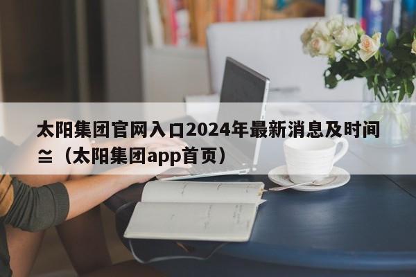太阳集团官网入口2024年最新消息及时间≌（太阳集团app首页）