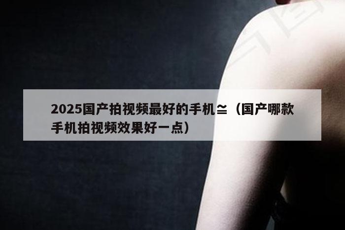 2025国产拍视频最好的手机≌（国产哪款手机拍视频效果好一点）