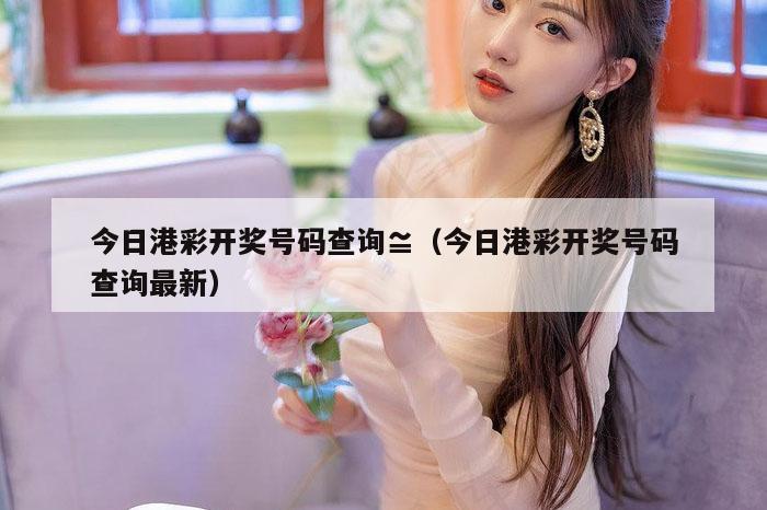今日港彩开奖号码查询,澳门6合和彩官网资料查询|2022澳门历史开奖记录查询|澳门澳门6合开,（今日港彩开奖号码查询最新）